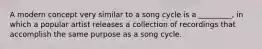 A modern concept very similar to a song cycle is a _________, in which a popular artist releases a collection of recordings that accomplish the same purpose as a song cycle.