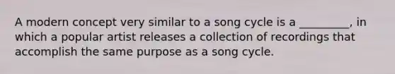 A modern concept very similar to a song cycle is a _________, in which a popular artist releases a collection of recordings that accomplish the same purpose as a song cycle.