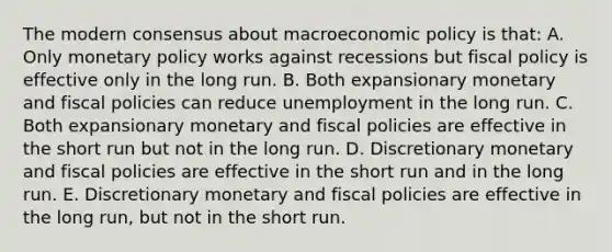 The modern consensus about macroeconomic policy is that: A. Only monetary policy works against recessions but fiscal policy is effective only in the long run. B. Both expansionary monetary and fiscal policies can reduce unemployment in the long run. C. Both expansionary monetary and fiscal policies are effective in the short run but not in the long run. D. Discretionary monetary and fiscal policies are effective in the short run and in the long run. E. Discretionary monetary and fiscal policies are effective in the long run, but not in the short run.