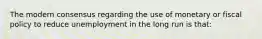 The modern consensus regarding the use of monetary or fiscal policy to reduce unemployment in the long run is that: