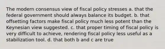 The modern consensus view of fiscal policy stresses a. that the federal government should always balance its budget. b. that offsetting factors make fiscal policy much less potent than the Keynesian view suggested. c. that proper timing of fiscal policy is very difficult to achieve, rendering fiscal policy less useful as a stabilization tool. d. that both b and c are true