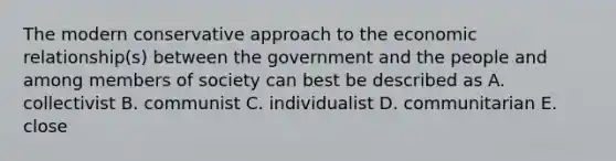 The modern conservative approach to the economic relationship(s) between the government and the people and among members of society can best be described as A. collectivist B. communist C. individualist D. communitarian E. close