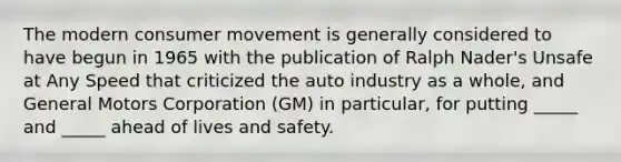 The modern consumer movement is generally considered to have begun in 1965 with the publication of Ralph Nader's Unsafe at Any Speed that criticized the auto industry as a whole, and General Motors Corporation (GM) in particular, for putting _____ and _____ ahead of lives and safety.