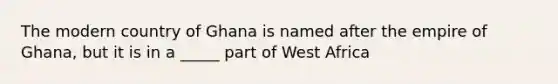 The modern country of Ghana is named after the empire of Ghana, but it is in a _____ part of West Africa