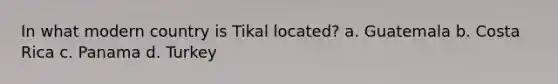 In what modern country is Tikal located? a. Guatemala b. Costa Rica c. Panama d. Turkey