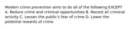 Modern crime prevention aims to do all of the following EXCEPT A. Reduce crime and criminal opportunities B. Recent all criminal activity C. Lessen the public's fear of crime D. Lower the potential rewards of crime