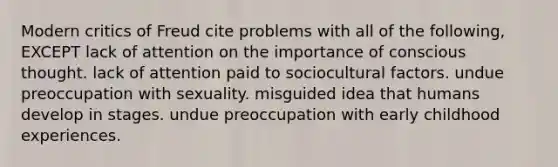 Modern critics of Freud cite problems with all of the following, EXCEPT lack of attention on the importance of conscious thought. lack of attention paid to sociocultural factors. undue preoccupation with sexuality. misguided idea that humans develop in stages. undue preoccupation with early childhood experiences.