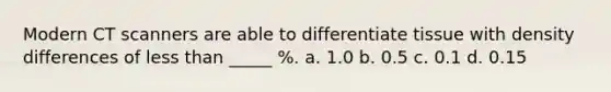 Modern CT scanners are able to differentiate tissue with density differences of less than _____ %. a. 1.0 b. 0.5 c. 0.1 d. 0.15