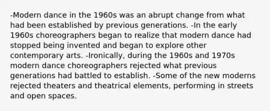 -Modern dance in the 1960s was an abrupt change from what had been established by previous generations. -In the early 1960s choreographers began to realize that modern dance had stopped being invented and began to explore other contemporary arts. -Ironically, during the 1960s and 1970s modern dance choreographers rejected what previous generations had battled to establish. -Some of the new moderns rejected theaters and theatrical elements, performing in streets and open spaces.