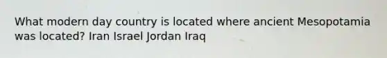 What modern day country is located where ancient Mesopotamia was located? Iran Israel Jordan Iraq