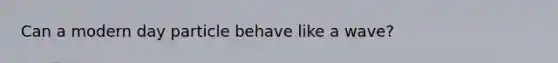 Can a modern day particle behave like a wave?