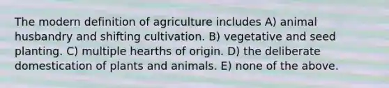 The modern definition of agriculture includes A) animal husbandry and shifting cultivation. B) vegetative and seed planting. C) multiple hearths of origin. D) the deliberate domestication of plants and animals. E) none of the above.