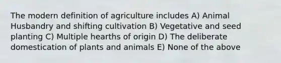 The modern definition of agriculture includes A) Animal Husbandry and shifting cultivation B) Vegetative and seed planting C) Multiple hearths of origin D) The deliberate domestication of plants and animals E) None of the above