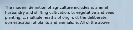 The modern definition of agriculture includes a. animal husbandry and shifting cultivation. b. vegetative and seed planting. c. multiple heaths of origin. d. the deliberate domestication of plants and animals. e. All of the above