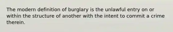 The modern definition of burglary is the unlawful entry on or within the structure of another with the intent to commit a crime therein.