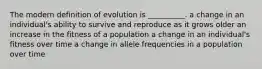 The modern definition of evolution is __________. a change in an individual's ability to survive and reproduce as it grows older an increase in the fitness of a population a change in an individual's fitness over time a change in allele frequencies in a population over time