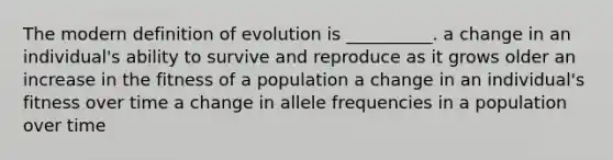 The modern definition of evolution is __________. a change in an individual's ability to survive and reproduce as it grows older an increase in the fitness of a population a change in an individual's fitness over time a change in allele frequencies in a population over time