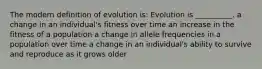 The modern definition of evolution is: Evolution is __________. a change in an individual's fitness over time an increase in the fitness of a population a change in allele frequencies in a population over time a change in an individual's ability to survive and reproduce as it grows older