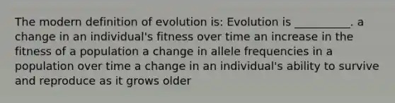 The modern definition of evolution is: Evolution is __________. a change in an individual's fitness over time an increase in the fitness of a population a change in allele frequencies in a population over time a change in an individual's ability to survive and reproduce as it grows older