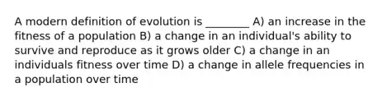 A modern definition of evolution is ________ A) an increase in the fitness of a population B) a change in an individual's ability to survive and reproduce as it grows older C) a change in an individuals fitness over time D) a change in allele frequencies in a population over time