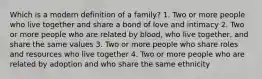 Which is a modern definition of a family? 1. Two or more people who live together and share a bond of love and intimacy 2. Two or more people who are related by blood, who live together, and share the same values 3. Two or more people who share roles and resources who live together 4. Two or more people who are related by adoption and who share the same ethnicity