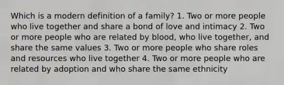 Which is a modern definition of a family? 1. Two or more people who live together and share a bond of love and intimacy 2. Two or more people who are related by blood, who live together, and share the same values 3. Two or more people who share roles and resources who live together 4. Two or more people who are related by adoption and who share the same ethnicity