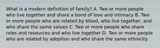 What is a modern definition of family? A. Two or more people who live together and share a bond of love and intimacy B. Two or more people who are related by blood, who live together, and who share the same values C. Two or more people who share roles and resources and who live together D. Two or more people who are related by adoption and who share the same ethnicity