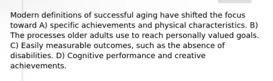 Modern definitions of successful aging have shifted the focus toward A) specific achievements and physical characteristics. B) The processes older adults use to reach personally valued goals. C) Easily measurable outcomes, such as the absence of disabilities. D) Cognitive performance and creative achievements.