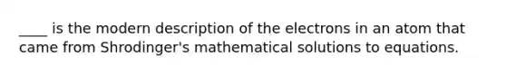 ____ is the modern description of the electrons in an atom that came from Shrodinger's mathematical solutions to equations.