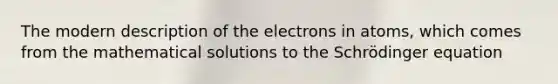 The modern description of the electrons in atoms, which comes from the mathematical solutions to the Schrödinger equation