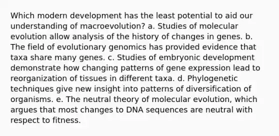 Which modern development has the least potential to aid our understanding of macroevolution? a. Studies of molecular evolution allow analysis of the history of changes in genes. b. The field of evolutionary genomics has provided evidence that taxa share many genes. c. Studies of embryonic development demonstrate how changing patterns of gene expression lead to reorganization of tissues in different taxa. d. Phylogenetic techniques give new insight into patterns of diversification of organisms. e. The neutral theory of molecular evolution, which argues that most changes to DNA sequences are neutral with respect to fitness.