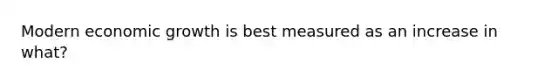 Modern economic growth is best measured as an increase in what?