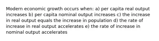 Modern economic growth occurs when: a) per capita real output increases b) per capita nominal output increases c) the increase in real output equals the increase in population d) the rate of increase in real output accelerates e) the rate of increase in nominal output accelerates