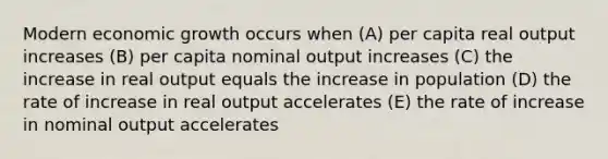 Modern economic growth occurs when (A) per capita real output increases (B) per capita nominal output increases (C) the increase in real output equals the increase in population (D) the rate of increase in real output accelerates (E) the rate of increase in nominal output accelerates