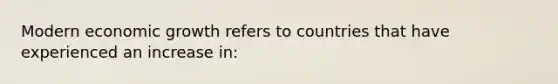 Modern economic growth refers to countries that have experienced an increase in: