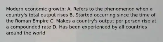 Modern economic growth: A. Refers to the phenomenon when a country's total output rises B. Started occurring since the time of the Roman Empire C. Makes a country's output per person rise at a compounded rate D. Has been experienced by all countries around the world