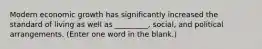 Modern economic growth has significantly increased the standard of living as well as _________, social, and political arrangements. (Enter one word in the blank.)