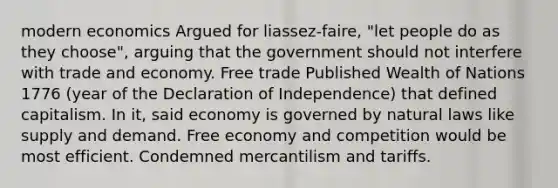 modern economics Argued for liassez-faire, "let people do as they choose", arguing that the government should not interfere with trade and economy. <a href='https://www.questionai.com/knowledge/k1zyoHq0TV-free-trade' class='anchor-knowledge'>free trade</a> Published Wealth of Nations 1776 (year of the Declaration of Independence) that defined capitalism. In it, said economy is governed by natural laws like supply and demand. Free economy and competition would be most efficient. Condemned mercantilism and tariffs.