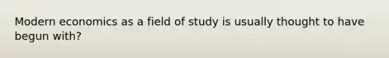 Modern economics as a field of study is usually thought to have begun with?