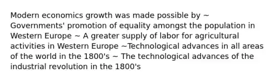 Modern economics growth was made possible by ~ Governments' promotion of equality amongst the population in Western Europe ~ A greater supply of labor for agricultural activities in Western Europe ~Technological advances in all areas of the world in the 1800's ~ The technological advances of the industrial revolution in the 1800's