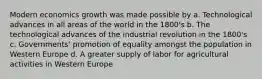 Modern economics growth was made possible by a. Technological advances in all areas of the world in the 1800's b. The technological advances of the industrial revolution in the 1800's c. Governments' promotion of equality amongst the population in Western Europe d. A greater supply of labor for agricultural activities in Western Europe