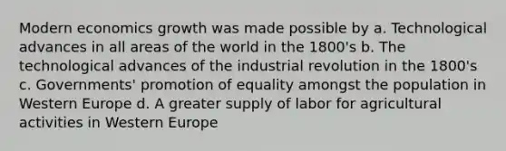 Modern economics growth was made possible by a. Technological advances in all areas of the world in the 1800's b. The technological advances of the industrial revolution in the 1800's c. Governments' promotion of equality amongst the population in Western Europe d. A greater supply of labor for agricultural activities in Western Europe