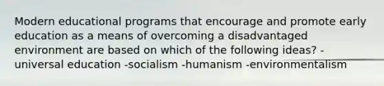 Modern educational programs that encourage and promote early education as a means of overcoming a disadvantaged environment are based on which of the following ideas? -universal education -socialism -humanism -environmentalism