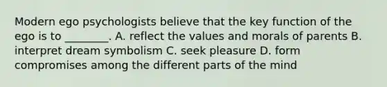 Modern ego psychologists believe that the key function of the ego is to ________. A. reflect the values and morals of parents B. interpret dream symbolism C. seek pleasure D. form compromises among the different parts of the mind