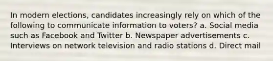 In modern elections, candidates increasingly rely on which of the following to communicate information to voters? a. Social media such as Facebook and Twitter b. Newspaper advertisements c. Interviews on network television and radio stations d. Direct mail