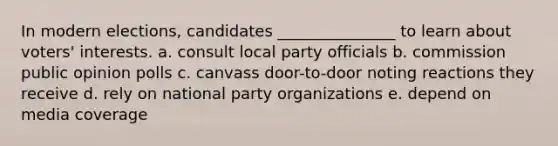 In modern elections, candidates _______________ to learn about voters' interests. a. consult local party officials b. commission public opinion polls c. canvass door-to-door noting reactions they receive d. rely on national party organizations e. depend on media coverage