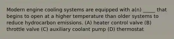 Modern engine cooling systems are equipped with a(n) _____ that begins to open at a higher temperature than older systems to reduce hydrocarbon emissions. (A) heater control valve (B) throttle valve (C) auxiliary coolant pump (D) thermostat