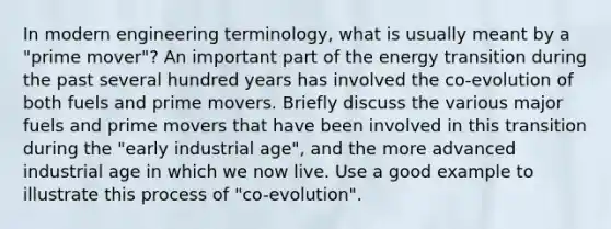 In modern engineering terminology, what is usually meant by a "prime mover"? An important part of the energy transition during the past several hundred years has involved the co-evolution of both fuels and prime movers. Briefly discuss the various major fuels and prime movers that have been involved in this transition during the "early industrial age", and the more advanced industrial age in which we now live. Use a good example to illustrate this process of "co-evolution".