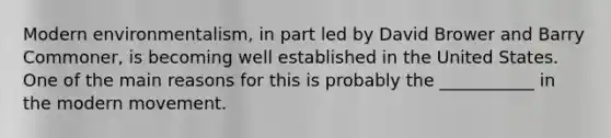 Modern environmentalism, in part led by David Brower and Barry Commoner, is becoming well established in the United States. One of the main reasons for this is probably the ___________ in the modern movement.