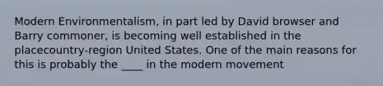 Modern Environmentalism, in part led by David browser and Barry commoner, is becoming well established in the placecountry-region United States. One of the main reasons for this is probably the ____ in the modern movement